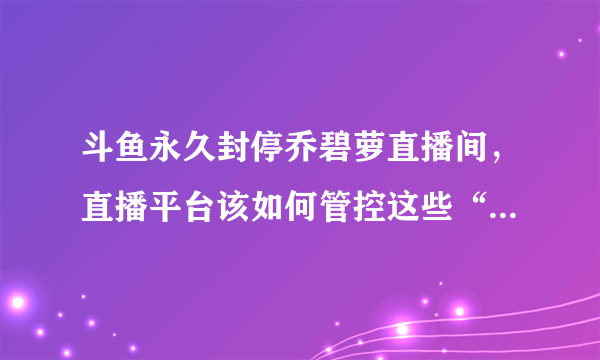 斗鱼永久封停乔碧萝直播间，直播平台该如何管控这些“骗人”事件？