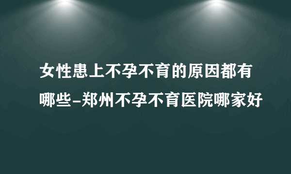 女性患上不孕不育的原因都有哪些-郑州不孕不育医院哪家好