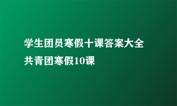 学生团员寒假十课答案大全 共青团寒假10课