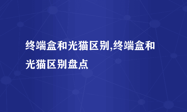 终端盒和光猫区别,终端盒和光猫区别盘点