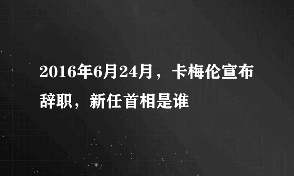 2016年6月24月，卡梅伦宣布辞职，新任首相是谁