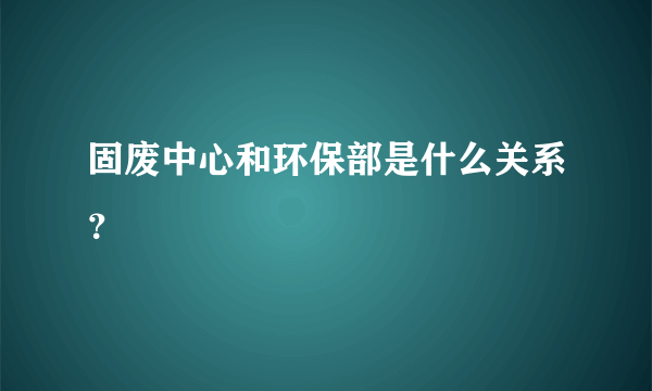 固废中心和环保部是什么关系？