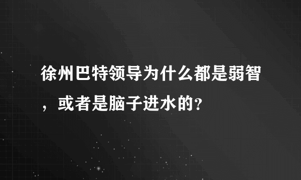 徐州巴特领导为什么都是弱智，或者是脑子进水的？