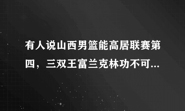 有人说山西男篮能高居联赛第四，三双王富兰克林功不可没，对此你怎么看？