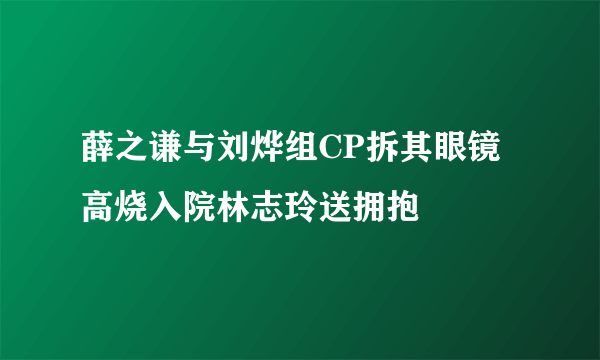 薛之谦与刘烨组CP拆其眼镜高烧入院林志玲送拥抱