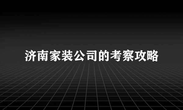 济南家装公司的考察攻略