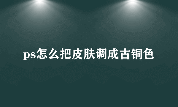 ps怎么把皮肤调成古铜色