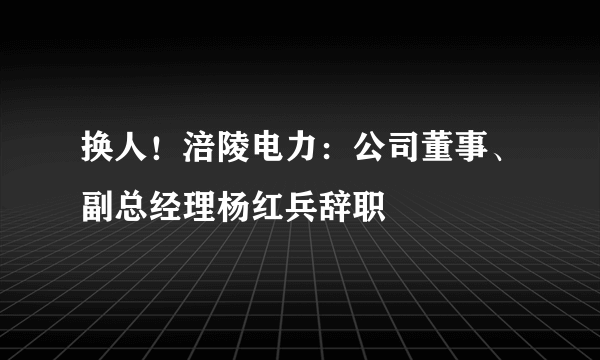 换人！涪陵电力：公司董事、副总经理杨红兵辞职