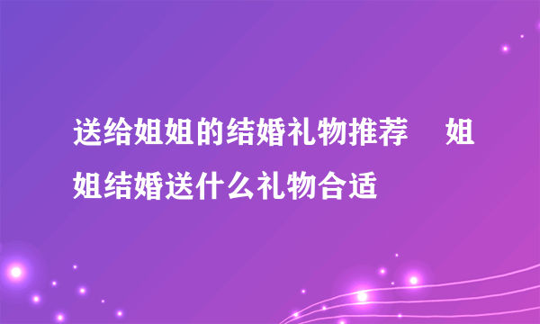 送给姐姐的结婚礼物推荐    姐姐结婚送什么礼物合适