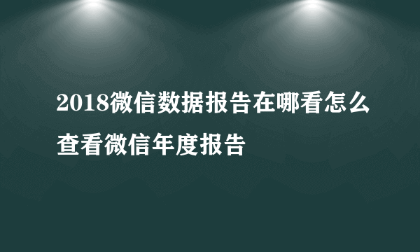 2018微信数据报告在哪看怎么查看微信年度报告