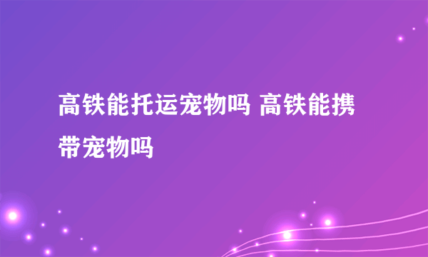 高铁能托运宠物吗 高铁能携带宠物吗