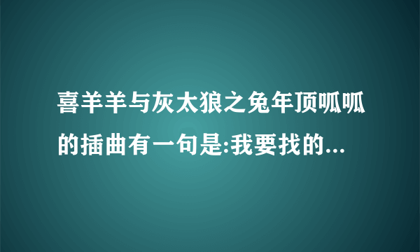 喜羊羊与灰太狼之兔年顶呱呱的插曲有一句是:我要找的那个是你吗?是什么歌?