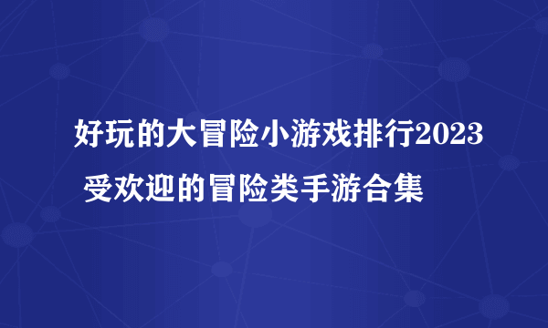 好玩的大冒险小游戏排行2023 受欢迎的冒险类手游合集