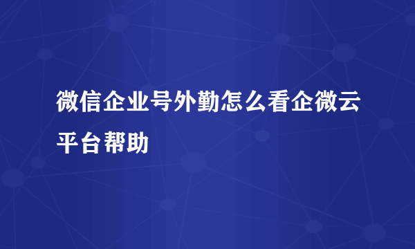 微信企业号外勤怎么看企微云平台帮助