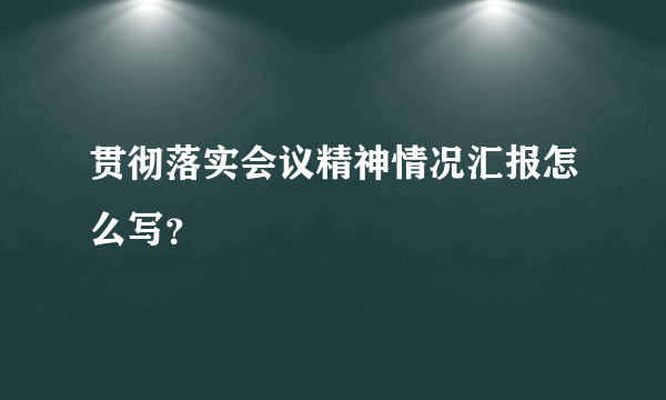 贯彻落实会议精神情况汇报怎么写？