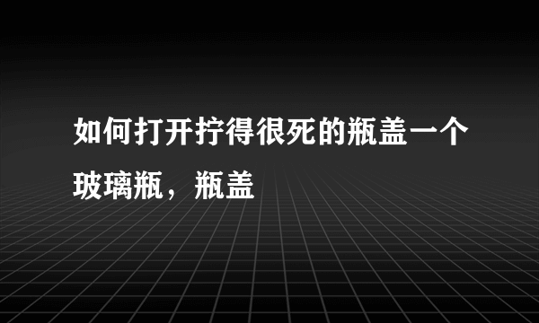 如何打开拧得很死的瓶盖一个玻璃瓶，瓶盖