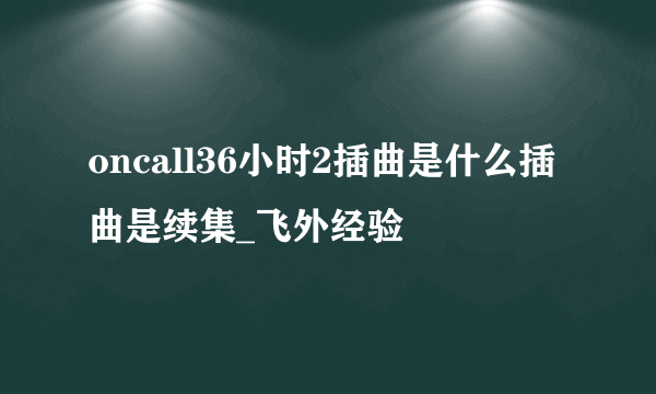 oncall36小时2插曲是什么插曲是续集_飞外经验