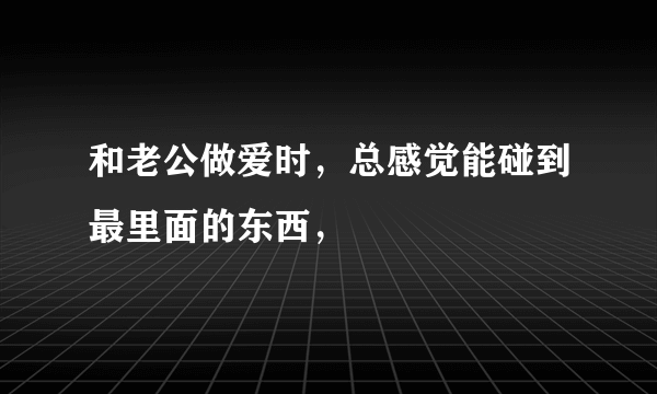 和老公做爱时，总感觉能碰到最里面的东西，