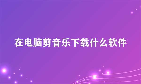 在电脑剪音乐下载什么软件