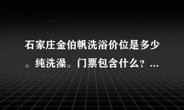 石家庄金伯帆洗浴价位是多少。纯洗澡。门票包含什么？在线急等？