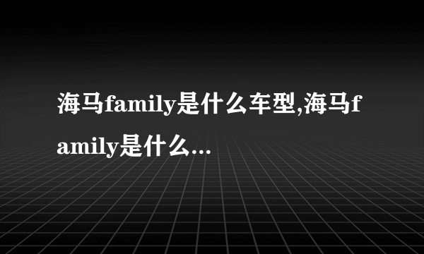 海马family是什么车型,海马family是什么车老款多少钱