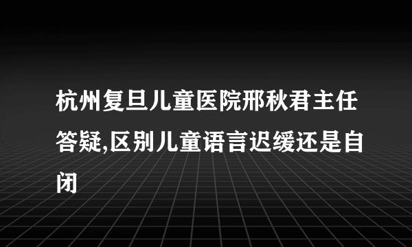 杭州复旦儿童医院邢秋君主任答疑,区别儿童语言迟缓还是自闭