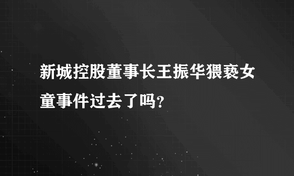 新城控股董事长王振华猥亵女童事件过去了吗？