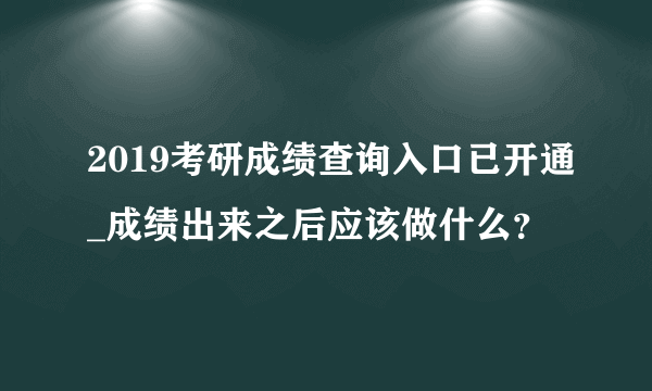 2019考研成绩查询入口已开通_成绩出来之后应该做什么？