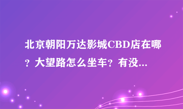 北京朝阳万达影城CBD店在哪？大望路怎么坐车？有没有网站知道播放影片的列表和票价？3Q