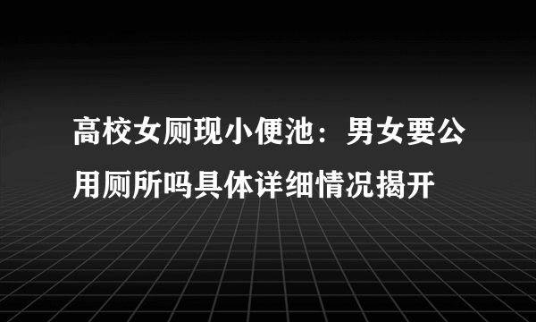 高校女厕现小便池：男女要公用厕所吗具体详细情况揭开