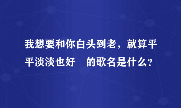 我想要和你白头到老，就算平平淡淡也好　的歌名是什么？