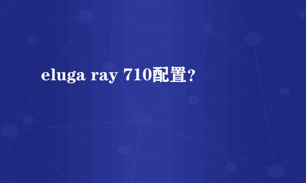 eluga ray 710配置？