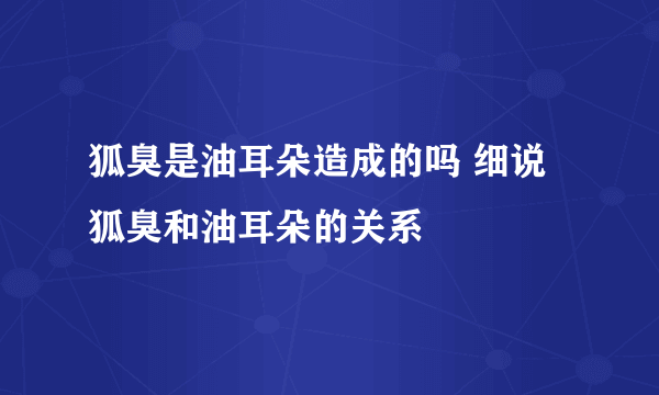 狐臭是油耳朵造成的吗 细说狐臭和油耳朵的关系