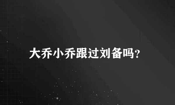 大乔小乔跟过刘备吗？