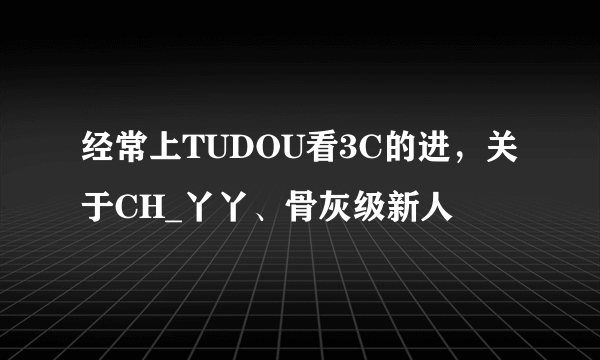 经常上TUDOU看3C的进，关于CH_丫丫、骨灰级新人