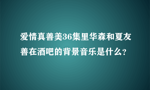 爱情真善美36集里华森和夏友善在酒吧的背景音乐是什么？