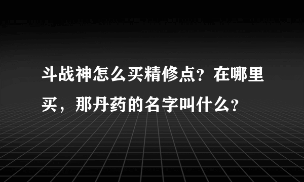 斗战神怎么买精修点？在哪里买，那丹药的名字叫什么？