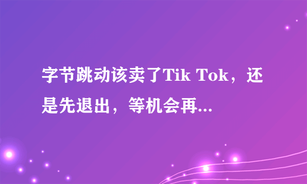 字节跳动该卖了Tik Tok，还是先退出，等机会再返美国市场？