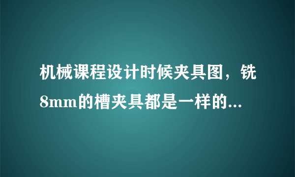 机械课程设计时候夹具图，铣8mm的槽夹具都是一样的吗？可以一样吗，就比如别的零件的8mm夹具图可以