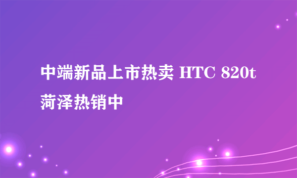 中端新品上市热卖 HTC 820t菏泽热销中