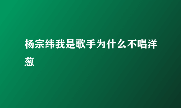 杨宗纬我是歌手为什么不唱洋葱