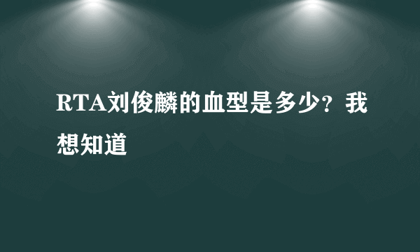 RTA刘俊麟的血型是多少？我想知道