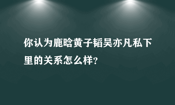 你认为鹿晗黄子韬吴亦凡私下里的关系怎么样？