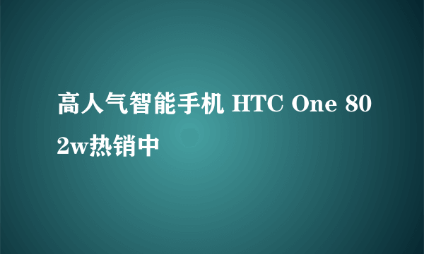 高人气智能手机 HTC One 802w热销中