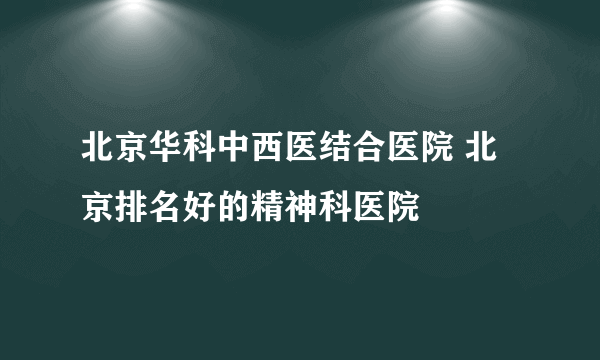 北京华科中西医结合医院 北京排名好的精神科医院