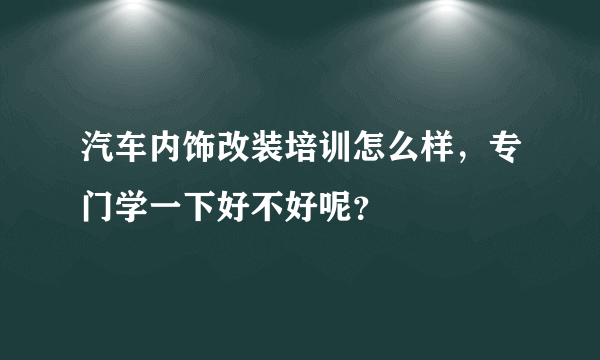 汽车内饰改装培训怎么样，专门学一下好不好呢？