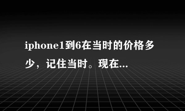 iphone1到6在当时的价格多少，记住当时。现在那些类型还有卖的