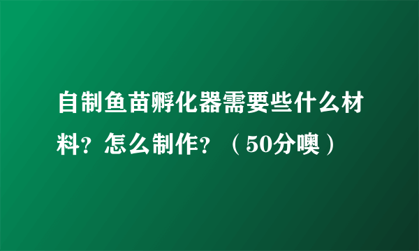 自制鱼苗孵化器需要些什么材料？怎么制作？（50分噢）