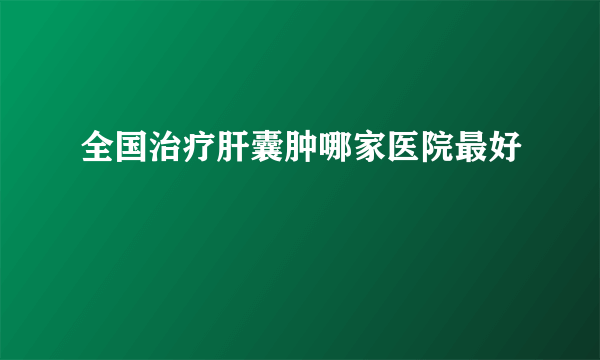 全国治疗肝囊肿哪家医院最好