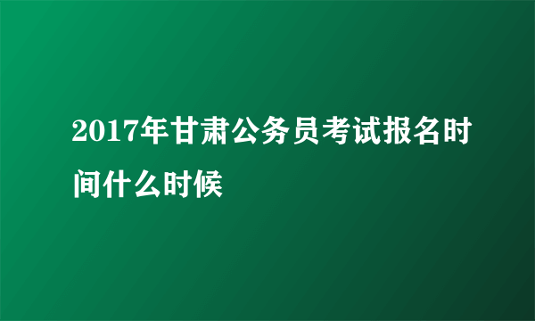 2017年甘肃公务员考试报名时间什么时候